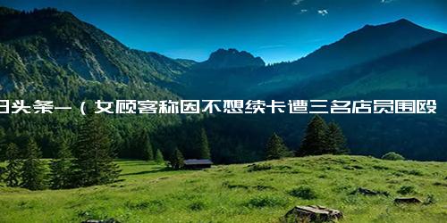 今日头条-（女顾客称因不想续卡遭三名店员围殴 ，警方介入) 警方介入女顾客因不想续卡遭店员围殴